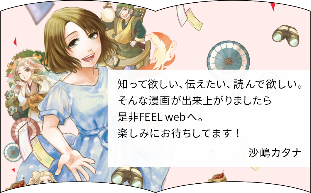知って欲しい、伝えたい、読んで欲しい。そんな漫画が出来上がりましたら是非FEEL webへ。楽しみにお待ちしています！　沙嶋カタナ
