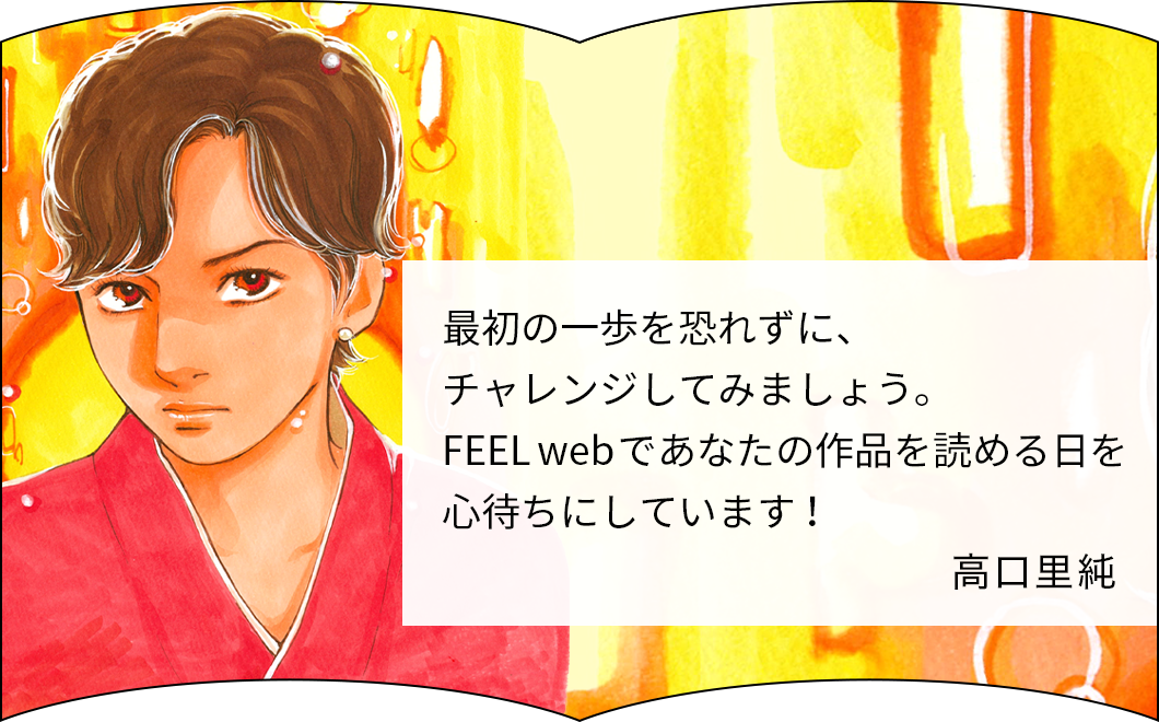 最初の一歩を恐れずに、チャレンジしてみましょう。FEELwebであなたの作品を読める日を心待ちにしています！ 高口里純